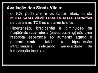 Avaliação dos Sinais Vitais:
 o TCE pode alterar os dados vitais, sendo
muitas vezes difícil saber se essas alterações
se devem ao TCE ou a outros fatores.
 Hipertensão, bradicardia e diminuição da
freqüência respiratória (tríade cushing) são uma
resposta específica ao aumento agudo e
potencialmente fatal à hipertensão
intracraniana, indicando necessidade de
intervenção imediata.
 