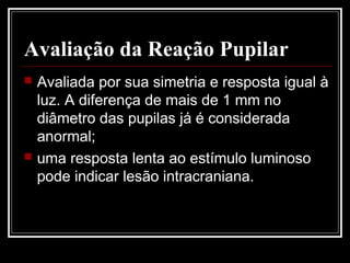 Avaliação da Reação Pupilar
 Avaliada por sua simetria e resposta igual à
luz. A diferença de mais de 1 mm no
diâmetro das pupilas já é considerada
anormal;
 uma resposta lenta ao estímulo luminoso
pode indicar lesão intracraniana.
 