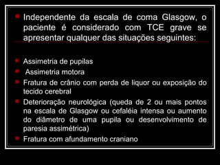  Independente da escala de coma Glasgow, o
paciente é considerado com TCE grave se
apresentar qualquer das situações seguintes:
 Assimetria de pupilas
 Assimetria motora
 Fratura de crânio com perda de liquor ou exposição do
tecido cerebral
 Deterioração neurológica (queda de 2 ou mais pontos
na escala de Glasgow ou cefaléia intensa ou aumento
do diâmetro de uma pupila ou desenvolvimento de
paresia assimétrica)
 Fratura com afundamento craniano
 