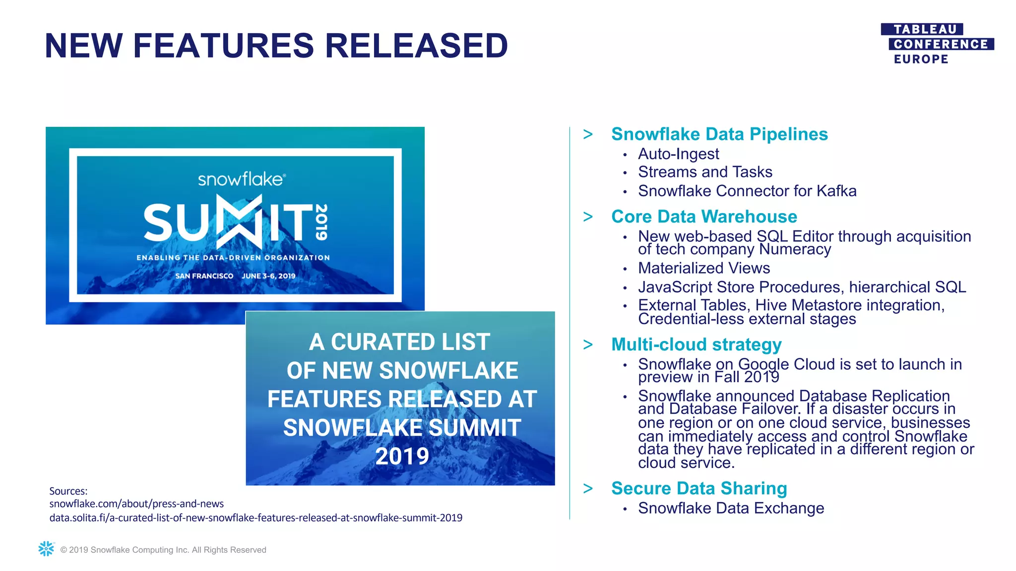 © 2019 Snowflake Computing Inc. All Rights Reserved
NEW FEATURES RELEASED
Sources:
snowflake.com/about/press-and-news
data.solita.fi/a-curated-list-of-new-snowflake-features-released-at-snowflake-summit-2019
> Snowflake Data Pipelines
• Auto-Ingest
• Streams and Tasks
• Snowflake Connector for Kafka
> Core Data Warehouse
• New web-based SQL Editor through acquisition
of tech company Numeracy
• Materialized Views
• JavaScript Store Procedures, hierarchical SQL
• External Tables, Hive Metastore integration,
Credential-less external stages
> Multi-cloud strategy
• Snowflake on Google Cloud is set to launch in
preview in Fall 2019
• Snowflake announced Database Replication
and Database Failover. If a disaster occurs in
one region or on one cloud service, businesses
can immediately access and control Snowflake
data they have replicated in a different region or
cloud service.
> Secure Data Sharing
• Snowflake Data Exchange
 