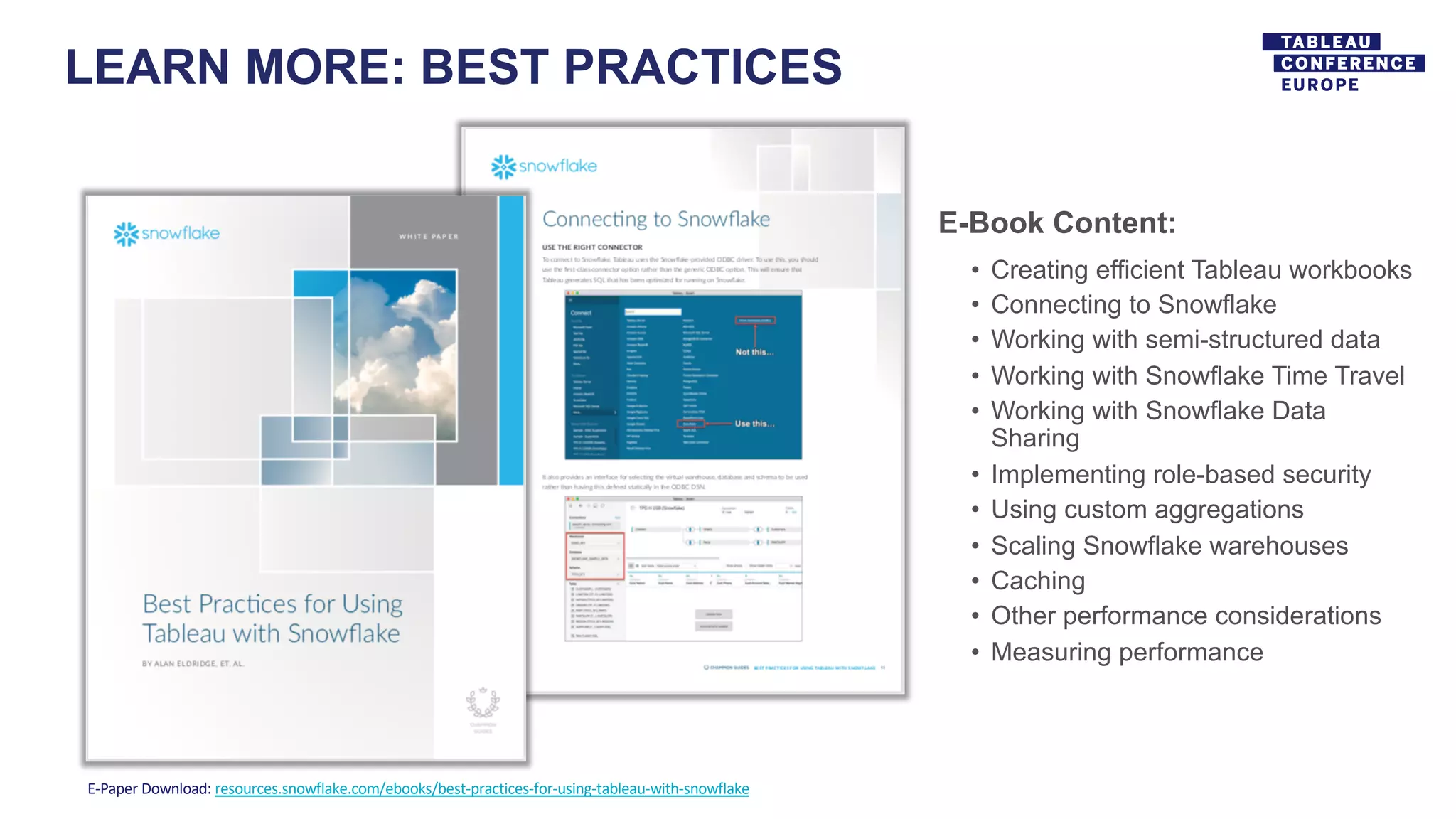 LEARN MORE: BEST PRACTICES
E-Paper Download: resources.snowflake.com/ebooks/best-practices-for-using-tableau-with-snowflake
E-Book Content:
• Creating efficient Tableau workbooks
• Connecting to Snowflake
• Working with semi-structured data
• Working with Snowflake Time Travel
• Working with Snowflake Data
Sharing
• Implementing role-based security
• Using custom aggregations
• Scaling Snowflake warehouses
• Caching
• Other performance considerations
• Measuring performance
 