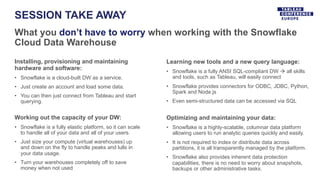SESSION TAKE AWAY
What you don’t have to worry when working with the Snowflake
Cloud Data Warehouse
Installing, provisioning and maintaining
hardware and software:
• Snowflake is a cloud-built DW as a service.
• Just create an account and load some data.
• You can then just connect from Tableau and start
querying.
Working out the capacity of your DW:
• Snowflake is a fully elastic platform, so it can scale
to handle all of your data and all of your users.
• Just size your compute (virtual warehouses) up
and down on the fly to handle peaks and lulls in
your data usage.
• Turn your warehouses completely off to save
money when not used
Learning new tools and a new query language:
• Snowflake is a fully ANSI SQL-compliant DW à all skills
and tools, such as Tableau, will easily connect
• Snowflake provides connectors for ODBC, JDBC, Python,
Spark and Node.js
• Even semi-structured data can be accessed via SQL
Optimizing and maintaining your data:
• Snowflake is a highly-scalable, columnar data platform
allowing users to run analytic queries quickly and easily.
• It is not required to index or distribute data across
partitions, it is all transparently managed by the platform.
• Snowflake also provides inherent data protection
capabilities, there is no need to worry about snapshots,
backups or other administrative tasks.
 