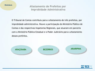 Efetividade
                              Afastamento de Prefeitos por
                               Improbidade Administrativa


          O Tribunal de Contas contribuiu para o afastamento de três prefeitos, por
          improbidade administrativa. Houve a participação do Ministério Público de
          Contas e das respectivas Inspetorias Regionais, que atuaram em parceria
          com o Ministério Público Estadual e o Poder Judiciário para o afastamento
          desses prefeitos.




              ARAÇOIABA                   BEZERROS                     ARARIPINA
 