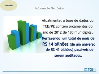 Efetividade

              Informação Eletrônica



                  Atualmente, a base de dados do
                   TCE/PE contém orçamentos do
                   ano de 2012 de 180 municípios,
                   Perfazendo um total de mais de
                   R$ 14 bilhões (de um universo
                     de R$ 41 bilhões) passíveis de
                            serem auditados.
 