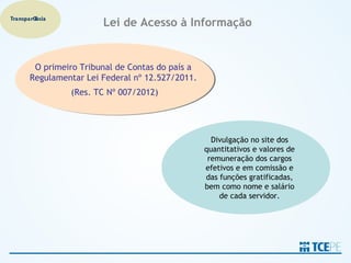 Transparência
                        Lei de Acesso à Informação


        O primeiro Tribunal de Contas do país a
        O primeiro Tribunal de Contas do país a
       Regulamentar Lei Federal nº 12.527/2011.
       Regulamentar Lei Federal nº 12.527/2011.
                (Res. TC Nº 007/2012)
                (Res. TC Nº 007/2012)




                                                    Divulgação no site dos
                                                  quantitativos e valores de
                                                   remuneração dos cargos
                                                  efetivos e em comissão e
                                                  das funções gratificadas,
                                                  bem como nome e salário
                                                      de cada servidor.
 