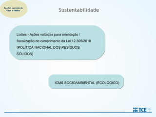 A perfeiçoamento da
   G estão Pública                     Sustentabilidade



            Lixões - Ações voltadas para orientação /
            fiscalização do cumprimento da Lei 12.305/2010
            (POLÍTICA NACIONAL DOS RESÍDUOS
            SÓLIDOS)




                                    ICMS SOCIOAMBIENTAL (ECOLÓGICO)
 