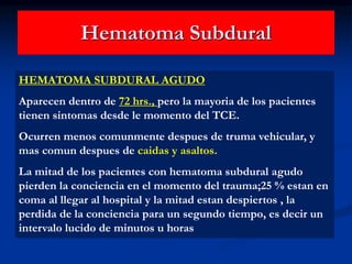 Hematoma Subdural
HEMATOMA SUBDURAL AGUDO
Aparecen dentro de 72 hrs., pero la mayoria de los pacientes
tienen sintomas desde le momento del TCE.
Ocurren menos comunmente despues de truma vehicular, y
mas comun despues de caidas y asaltos.
La mitad de los pacientes con hematoma subdural agudo
pierden la conciencia en el momento del trauma;25 % estan en
coma al llegar al hospital y la mitad estan despiertos , la
perdida de la conciencia para un segundo tiempo, es decir un
intervalo lucido de minutos u horas
 