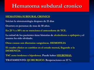 Hematoma subdural cronico
HEMATOMA SUBDURAL CRONICO
Inician la sintomatologia despues de 21 dias
Ocurren en personas de mas de 50 años.
En 25 % a 50% no se menciona el antecedente de TCE.
La mitad de los pacientes tiene historias de alcoholismo o epilepsia y el
trauma ha sido olvidado.
Otras causas son discrasias sanguíneas. HEMOFILIA
El cuadro clinico es cambios en el estado mental, llegando a la
DEMENCIA
TAC zona isodensa o hipodensa. Puede haber HIGROMAS.
TRATAMIENTO: QUIRURGICO. Reoperaciones en 15 %.
 