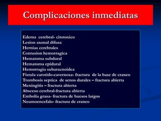Complicaciones inmediatas
Edema cerebral- citotoxico
Lesion axonal difusa
Hernias cerebrales
Contusion hemorragica
Hematoma subdural
Hematoma epidural
Hemorragia subaracnoidea
Fistula carotido-cavernosa- fractura de la base de craneo
Trombosis septica de senos durales – fractura abierta
Meningitis – fractura abierta
Absceso cerebral-fractura abierta
Embolia grasa- fractura de huesos largos
Neumoencefalo- fractura de craneo
 