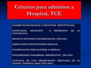 Criterios para admision a
Hospital, TCE
SANGRE INTRACRANEAL O FRACTURA IDENTIFICADA
CONFUSION, AGITACION O DEPRESION DE LA
CONCIENCIA
SIGNOS O SINTOMAS NEUROLOGICOS FOCALES
CRISIS CONVULSIVAS POSTRAUMATICAS
INTOXICACION POR ALCOHOL O DROGAS :
ENFERMEDAD COMORBIDA IMPORTANTE , DM, HTA
AUSENCIA DE UNA OBSERVACION ADECUADA EN SU
HOGAR , PERSONA AQUE VIVE SOLA
 