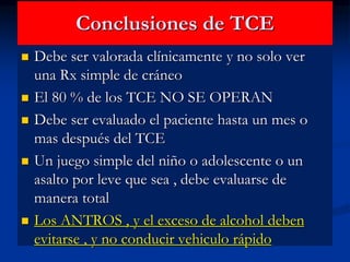 Conclusiones de TCE
 Debe ser valorada clínicamente y no solo ver
una Rx simple de cráneo
 El 80 % de los TCE NO SE OPERAN
 Debe ser evaluado el paciente hasta un mes o
mas después del TCE
 Un juego simple del niño o adolescente o un
asalto por leve que sea , debe evaluarse de
manera total
 Los ANTROS , y el exceso de alcohol deben
evitarse , y no conducir vehiculo rápido
 