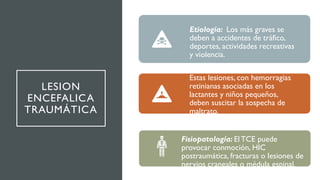 LESION
ENCEFALICA
TRAUMÁTICA
Etiología: Los más graves se
deben a accidentes de tráfico,
deportes, actividades recreativas
y violencia.
Estas lesiones, con hemorragias
retinianas asociadas en los
lactantes y niños pequeños,
deben suscitar la sospecha de
maltrato.
Fisiopatología: El TCE puede
provocar conmoción, HIC
postraumática, fracturas o lesiones de
nervios craneales o médula espinal.
 