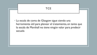 TCE
• La escala de coma de Glasgow sigue siendo una
herramienta útil para planear el tratamiento, en tanto que
la escala de Marshall no tiene ningún valor para predecir
secuela
 