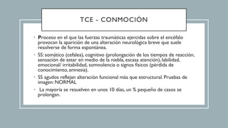 TCE - CONMOCIÓN
• Proceso en el que las fuerzas traumáticas ejercidas sobre el encéfalo
provocan la aparición de una alteración neurológica breve que suele
resolverse de forma espontánea.
• SS: somático (cefalea), cognitivo (prolongación de los tiempos de reacción,
sensación de estar en medio de la niebla, escasa atención), labilidad,
emocional/ irritabilidad, somnolencia o signos físicos (pérdida de
conocimiento, amnesia).
• SS agudos reflejan alteración funcional más que estructural. Pruebas de
imagen: NORMAL
• La mayoría se resuelven en unos 10 días, un % pequeño de casos se
prolongan.
 
