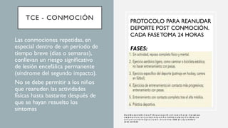 TCE - CONMOCIÓN
• Las conmociones repetidas, en
especial dentro de un período de
tiempo breve (días o semanas),
conllevan un riesgo significativo
de lesión encefálica permanente
(síndrome del segundo impacto).
• No se debe permitir a los niños
que reanuden las actividades
físicas hasta bastante después de
que se hayan resuelto los
síntomas
PROTOCOLO PARA REANUDAR
DEPORTE POST CONMOCIÓN.
CADA FASETOMA 24 HORAS
FASES:
M o d ific a d a d e M c C ro ry P, M e e u w is s e W, J o h n s to n K, e t al.: C on sen sus
s ta te m e n t o n c o n c u s s io n in s p o rt: th e 3 rd In te rn a tio n a l C o n fe re n c e
o n C o n c u s s io n in S p o rt, Z u ric h , N o v e m b e r 2008. B r J S p o rts M e d
20 09 ;43:i76-i84.
 