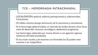 TCE – HEMORRAGIA INTRACRANEAL
• LOCALIZACIÓN: epidural, subdural, parenquimatosa y subaracnoidea,
Contusiones.
• SS: cefalea, vómitos, letargo, disminución de la consciencia y convulsiones.
• En la hemorragia epidural implica un intervalo de lucidez durante varias horas
antes de desarrollar síntomas neurológicos rápidamente progresivos.
• Las hemorragias subdurales por trauma directo o una agitación vigorosa
(síndrome del bebé zarandeado).
• En los recién nacidos y los lactantes con fontanelas los SS pueden estar
ausentes o ser inespecíficos.
 