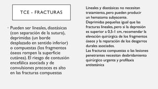 TCE - FRACTURAS
• Pueden ser lineales, diastásicas
(con separación de la sutura),
deprimidas (un borde
desplazado en sentido inferior)
o compuestas (los fragmentos
óseos rompen la superficie
cutánea). El riesgo de contusión
encefálica asociada y de
convulsiones precoces es alto
en las fracturas compuestas
Lineales y diastásicas no necesitan
tratamiento, pero pueden producir
un hematoma subyacente.
Deprimidas pequeñas igual que las
fracturas lineales, pero si la depresión
es superior a 0,5-1 cm, recomendar la
elevación quirúrgica de los fragmentos
óseos y la reparación de los desgarros
durales asociados.
Las fracturas compuestas o las lesiones
penetrantes necesitan desbridamiento
quirúrgico urgente y profilaxis
antitetánica
 
