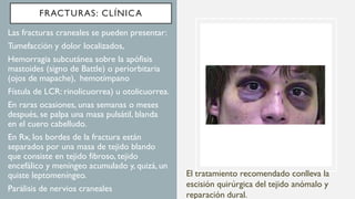 FRACTURAS: CLÍNICA
• Las fracturas craneales se pueden presentar:
• Tumefacción y dolor localizados,
• Hemorragia subcutánea sobre la apófisis
mastoides (signo de Battle) o periorbitaria
(ojos de mapache), hemotímpano
• Fístula de LCR: rinolicuorrea) u otolicuorrea.
• En raras ocasiones, unas semanas o meses
después, se palpa una masa pulsátil, blanda
en el cuero cabelludo.
• En Rx, los bordes de la fractura están
separados por una masa de tejido blando
que consiste en tejido fibroso, tejido
encefálico y meníngeo acumulado y, quizá, un
quiste leptomeníngeo.
• Parálisis de nervios craneales
El tratamiento recomendado conlleva la
escisión quirúrgica del tejido anómalo y
reparación dural.
 