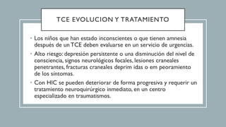 TCE EVOLUCION Y TRATAMIENTO
• Los niños que han estado inconscientes o que tienen amnesia
después de un TCE deben evaluarse en un servicio de urgencias.
• Alto riesgo: depresión persistente o una disminución del nivel de
consciencia, signos neurológicos focales, lesiones craneales
penetrantes, fracturas craneales deprim idas o em peoramiento
de los síntomas.
• Con HIC se pueden deteriorar de forma progresiva y requerir un
tratamiento neuroquirúrgico inmediato, en un centro
especializado en traumatismos.
 