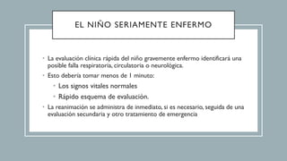 EL NIÑO SERIAMENTE ENFERMO
• La evaluación clínica rápida del niño gravemente enfermo identificará una
posible falla respiratoria, circulatoria o neurológica.
• Esto debería tomar menos de 1 minuto:
• Los signos vitales normales
• Rápido esquema de evaluación.
• La reanimación se administra de inmediato, si es necesario, seguida de una
evaluación secundaria y otro tratamiento de emergencia
 