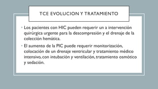 TCE EVOLUCION Y TRATAMIENTO
• Los pacientes con HIC pueden requerir un a intervención
quirúrgica urgente para la descompresión y el drenaje de la
colección hemática.
• El aumento de la PIC puede requerir monitorización,
colocación de un drenaje ventricular y tratamiento médico
intensivo,con intubación y ventilación,tratamiento osmótico
y sedación.
 
