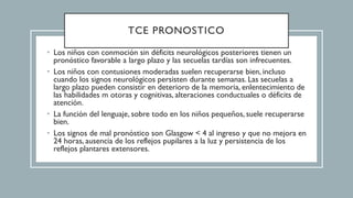 TCE PRONOSTICO
• Los niños con conmoción sin déficits neurológicos posteriores tienen un
pronóstico favorable a largo plazo y las secuelas tardías son infrecuentes.
• Los niños con contusiones moderadas suelen recuperarse bien, incluso
cuando los signos neurológicos persisten durante semanas. Las secuelas a
largo plazo pueden consistir en deterioro de la memoria, enlentecimiento de
las habilidades m otoras y cognitivas, alteraciones conductuales o déficits de
atención.
• La función del lenguaje, sobre todo en los niños pequeños, suele recuperarse
bien.
• Los signos de mal pronóstico son Glasgow < 4 al ingreso y que no mejora en
24 horas, ausencia de los reflejos pupilares a la luz y persistencia de los
reflejos plantares extensores.
 
