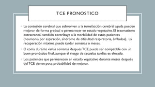 TCE PRONOSTICO
• La contusión cerebral que sobreviven a la tumefacción cerebral aguda pueden
mejorar de forma gradual o permanecer en estado vegetativo. El traumatismo
extracraneal también contribuye a la morbilidad de estos pacientes
(neumonía por aspiración, síndrome de dificultad respiratoria, émbolos). La
recuperación máxima puede tardar semanas o meses.
• El coma durante varias semanas despuésTCE puede ser compatible con un
buen pronóstico final, aunque el riesgo de secuelas tardías es elevado.
• Los pacientes que permanecen en estado vegetativo durante meses después
del TCE tienen poca probabilidad de mejorar.
 