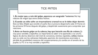 TCE MITOS
1. Es mejor que, a raíz del golpe, aparezca un sangrado “externo: No hay
relación de ningún tipo entre ambos hechos.
2. Cuando un niño sufre un traumatismo craneal no se le debe dejar dormir.
Esto es falso. Déjale que concilie el sueño. Eso sí: procura despertarle cada 3-4 horas en
las primeras 24 horas después del golpe, y despiértale suavemente para comprobar que
reacciona.
3.Ante un fuerte golpe en la cabeza, hay que hacerle una Rx de cráneo. Es
muy poco sensible y específica. Lo importante es saber si ha aparecido o no una IC.
Signos de alarma: deterioro del nivel de conciencia, vómitos repetidos, cefalea intensa
que no cede con los calmantes habituales, aparición de movimientos anormales o
pérdida de sensibilidad, trastorno del comportamiento y/o cambio en el tamaño de las
pupilas. La TC sí es muy sensible y específica.
 