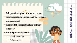 • Ask questions, give commands, report
events, create stories (correct words order
and grammar)
• Mastered the basic structure of their
language.
• Metalinguistic awareness
⚬ Drink the cake.
⚬ Cake the eat.
THE
PRE
SCHOOL
YEARS
 