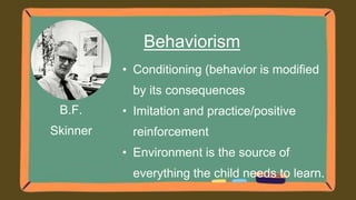 B.F.
Skinner
Behaviorism
• Conditioning (behavior is modified
by its consequences
• Imitation and practice/positive
reinforcement
• Environment is the source of
everything the child needs to learn.
 