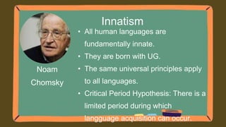 Noam
Chomsky
Innatism
• All human languages are
fundamentally innate.
• They are born with UG.
• The same universal principles apply
to all languages.
• Critical Period Hypothesis: There is a
limited period during which
langguage acquisition can occur.
 