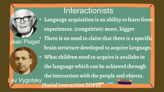 Jean Piaget
Interactionists
• Language acquisition is an ability to learn from
experiences. (congnitive): more, bigger
• There is no need to claim that there is a specific
brain structure developed to acquire language.
• What children need to acquire is availabe in
the language which can be achieved through
the interaction with the people and objects.
(Social interaction ZOPD)
Lev Vygotsky
 