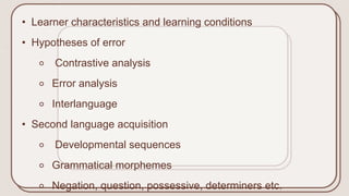 • Learner characteristics and learning conditions
• Hypotheses of error
⚬ Contrastive analysis
⚬ Error analysis
⚬ Interlanguage
• Second language acquisition
⚬ Developmental sequences
⚬ Grammatical morphemes
⚬ Negation, question, possessive, determiners etc.
 