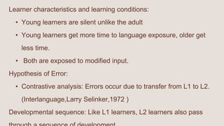 Learner characteristics and learning conditions:
• Young learners are silent unlike the adult
• Young learners get more time to language exposure, older get
less time.
• Both are exposed to modified input.
Hypothesis of Error:
• Contrastive analysis: Errors occur due to transfer from L1 to L2.
(Interlanguage,Larry Selinker,1972 )
Developmental sequence: Like L1 learners, L2 learners also pass
 