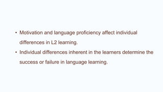• Motivation and language proficiency affect individual
differences in L2 learning.
• Individual differences inherent in the learners determine the
success or failure in language learning.
 