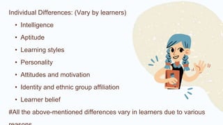 Individual Differences: (Vary by learners)
• Intelligence
• Aptitude
• Learning styles
• Personality
• Attitudes and motivation
• Identity and ethnic group affiliation
• Learner belief
#All the above-mentioned differences vary in learners due to various
 