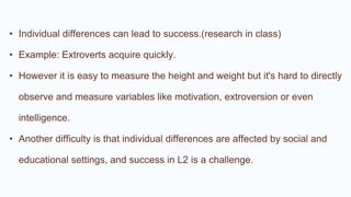 • Individual differences can lead to success.(research in class)
• Example: Extroverts acquire quickly.
• However it is easy to measure the height and weight but it's hard to directly
observe and measure variables like motivation, extroversion or even
intelligence.
• Another difficulty is that individual differences are affected by social and
educational settings, and success in L2 is a challenge.
 