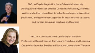 PhD. in Psycholinguistics from Colombia University
Distinguished Professor Emerita Concordia University, Montreal
Writer and editor; consultant to schools, colleges, universities,
publishers, and government agencies in areas related to second
and foreign language teaching and learning
PhD. in Curriculum from University of Toronto
Professor at Department of Curriculum, Teaching and Learning
Ontario Institute for Studies in Education University of Toronto
 