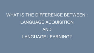 WHAT IS THE DIFFERENCE BETWEEN :
LANGUAGE ACQUISITION
AND
LANGUAGE LEARNING?
 