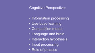 Cognitive Perspective:
• Information processing
• Use-base learning
• Competition model
• Language and brain.
• Interaction hypothesis
• Input processing
• Role of practice
 
