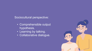 Sociocultural perspective:
• Comprehensible output
hypothesis.
• Learning by talking.
• Collaborative dialogue.
 