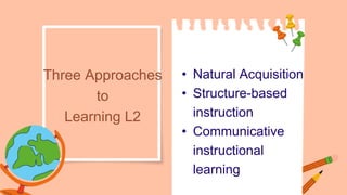 • Natural Acquisition
• Structure-based
instruction
• Communicative
instructional
learning
Three Approaches
to
Learning L2
 