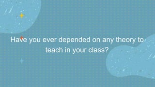 Have you ever depended on any theory to
teach in your class?
 