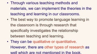 • Through various teaching methods and
materials, we can implement the theories in the
teaching and learning in our classrooms.
• The best way to promote language learning in
the classroom is through research that
specifically investigates the relationship
between teaching and learning.
• They can be qualitative or quantitative.
However, there are other types of research as
well which are not mentioned in the book.
 