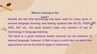 • Despite the fact that technology has been used for many years in
second language learning and testing systems like IELTS, TOEFL,
GRE, SAT etc., the book doesn’t make any mention of use of
technology in language learning.
• The book is a good evidence based resource for the teachers of
second language, however, it fails to give a solid idea on which few
approaches can be the best to apply in classroom.
What is missing in the
book?
 