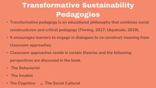 Transformative Sustainability
Pedagogies
• Transformative pedagogy is an educational philosophy that combines social
constructivism and critical pedagogy (Tinning, 2017; Ukpokudu, 2019).
• It encourages learners to engage in dialogues to co-construct meaning from
classroom approaches.
• Classroom approaches reside in certain theories and the following
perspectives are discussed in the book.
• The Behaviorist
• The Innatist
• The Cognitive and The Social Cultural
 