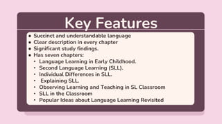 Key Features
● Succinct and understandable language
● Clear description in every chapter
● Significant study findings.
● Has seven chapters:
• Language Learning in Early Childhood.
• Second Language Learning (SLL).
• Individual Differences in SLL.
• Explaining SLL.
• Observing Learning and Teaching in SL Classroom
• SLL in the Classroom
• Popular Ideas about Language Learning Revisited
 