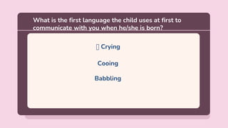 🡪 Crying
Cooing
Babbling
What is the first language the child uses at first to
communicate with you when he/she is born?
 