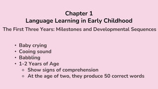 Chapter 1
Language Learning in Early Childhood
The First Three Years: Milestones and Developmental Sequences
• Baby crying
• Cooing sound
• Babbling
• 1-2 Years of Age
⚬ Show signs of comprehension
⚬ At the age of two, they produce 50 correct words
 