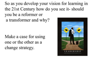 So as you develop your vision for learning in
the 21st Century how do you see it- should
you be a reformer or
a transformer and why?
Make a case for using
one or the other as a
change strategy.
 